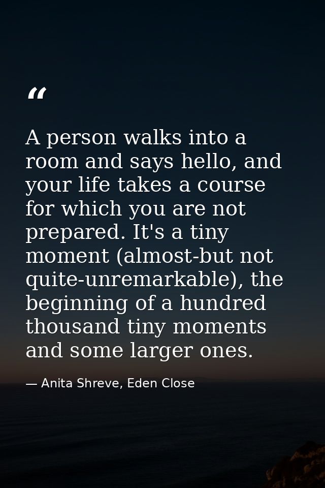 A person walks into a room and says hello, and your life takes a course for which you are not prepared. It's a tiny mome — Anita Shreve, Eden Close