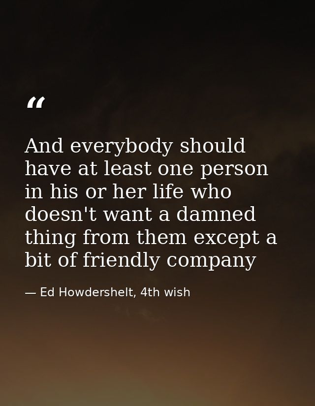 And everybody should have at least one person in his or her life who doesn't want a damned thing from them except a bit  — Ed Howdershelt, 4th wish