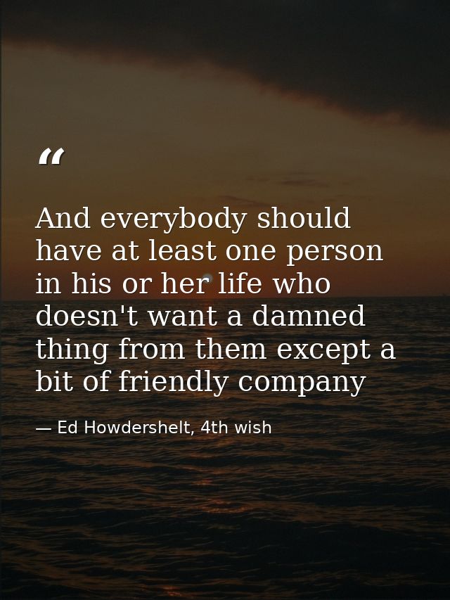 And everybody should have at least one person in his or her life who doesn't want a damned thing from them except a bit  — Ed Howdershelt, 4th wish