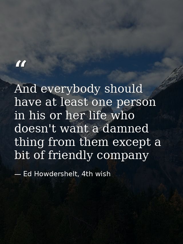 And everybody should have at least one person in his or her life who doesn't want a damned thing from them except a bit  — Ed Howdershelt, 4th wish