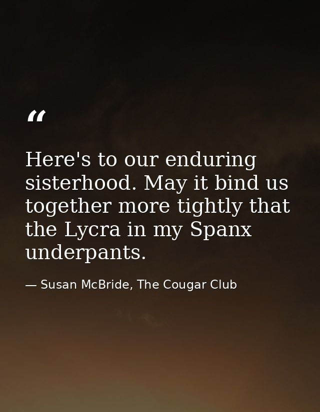 Here's to our enduring sisterhood. May it bind us together more tightly that the Lycra in my Spanx underpants. — Susan McBride, The Cougar Club