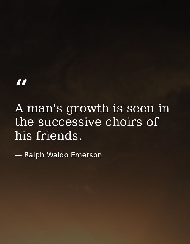 A man's growth is seen in the successive choirs of his friends. — Ralph Waldo Emerson