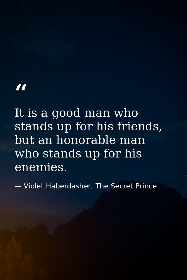 It is a good man who stands up for his friends, but an honorable man who stands up for his enemies. — Violet Haberdasher, The Secret Prince