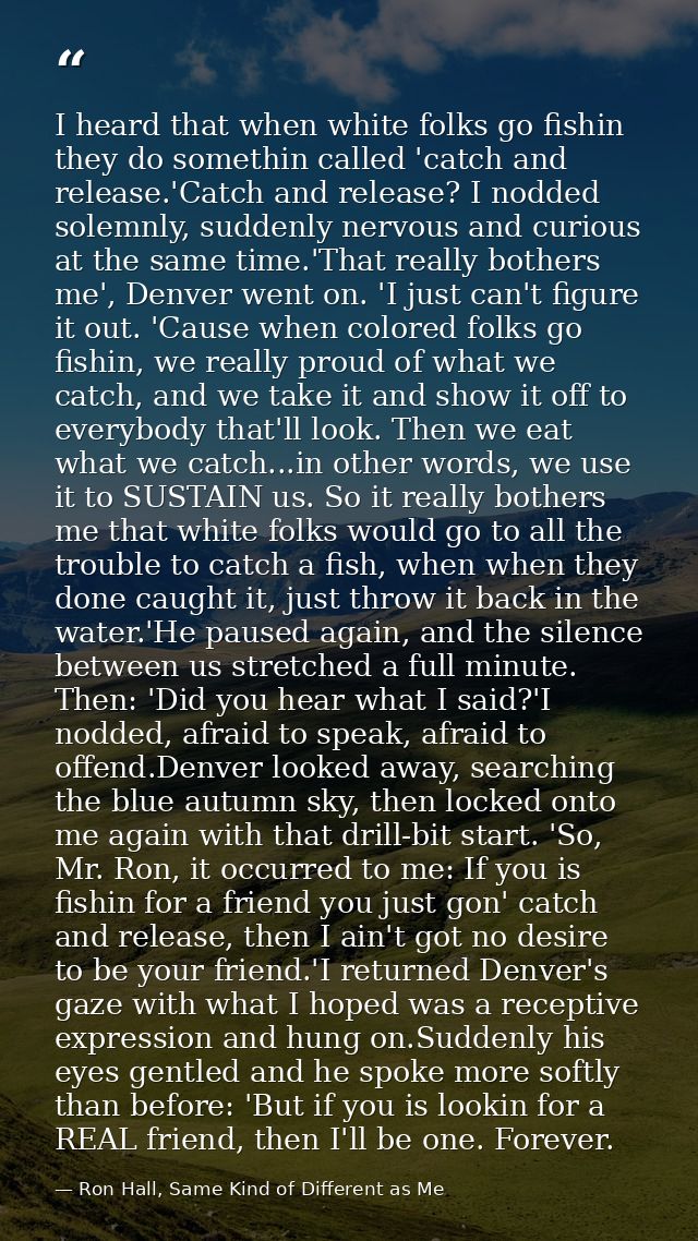 I heard that when white folks go fishin they do somethin called 'catch and release.'Catch and release? I nodded solemnly — Ron Hall, Same Kind of Different as Me