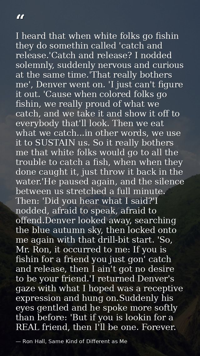I heard that when white folks go fishin they do somethin called 'catch and release.'Catch and release? I nodded solemnly — Ron Hall, Same Kind of Different as Me