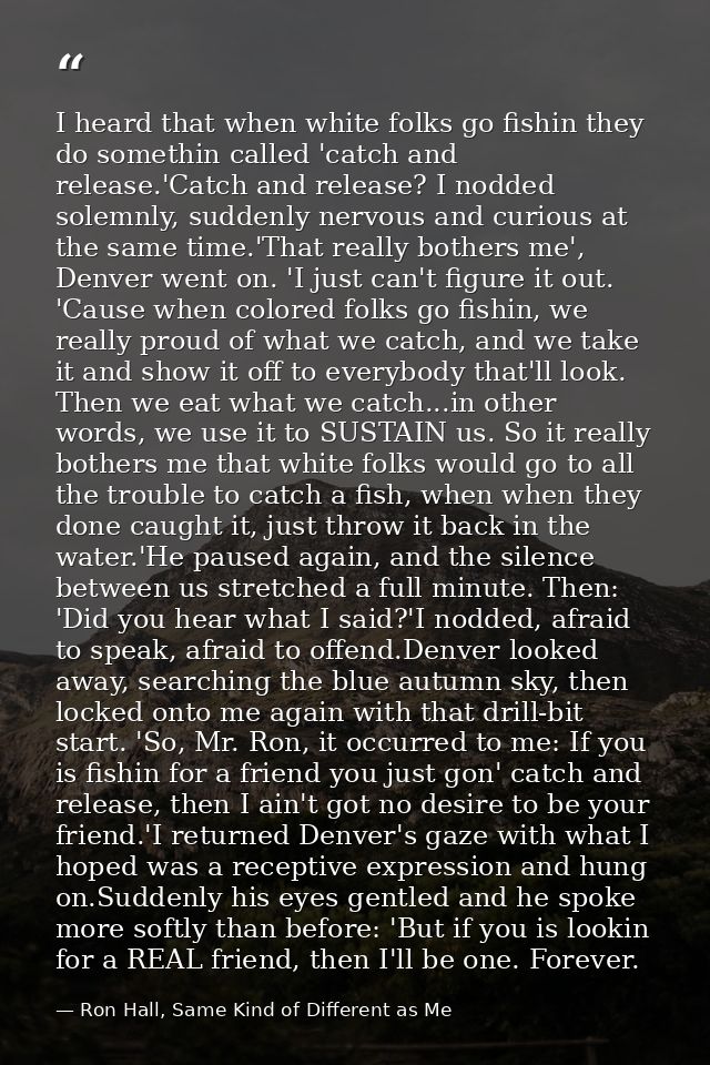 I heard that when white folks go fishin they do somethin called 'catch and release.'Catch and release? I nodded solemnly — Ron Hall, Same Kind of Different as Me