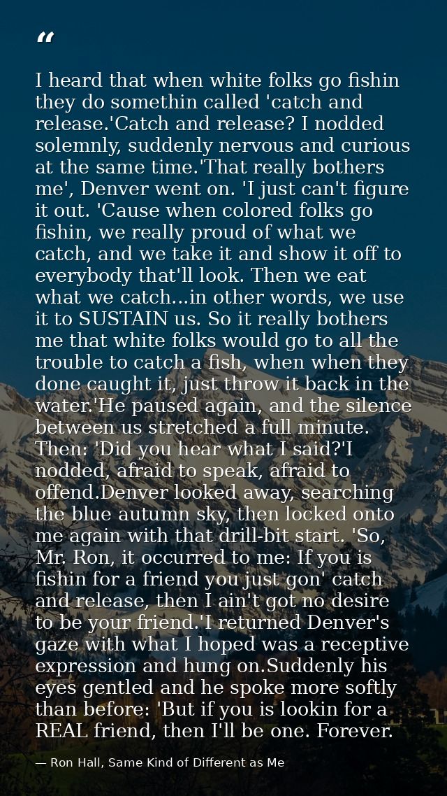 I heard that when white folks go fishin they do somethin called 'catch and release.'Catch and release? I nodded solemnly — Ron Hall, Same Kind of Different as Me