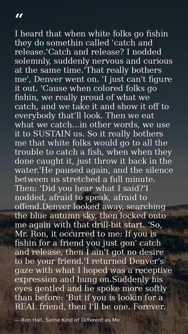 I heard that when white folks go fishin they do somethin called 'catch and release.'Catch and release? I nodded solemnly — Ron Hall, Same Kind of Different as Me