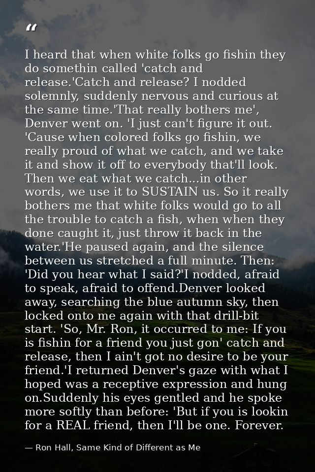 I heard that when white folks go fishin they do somethin called 'catch and release.'Catch and release? I nodded solemnly — Ron Hall, Same Kind of Different as Me