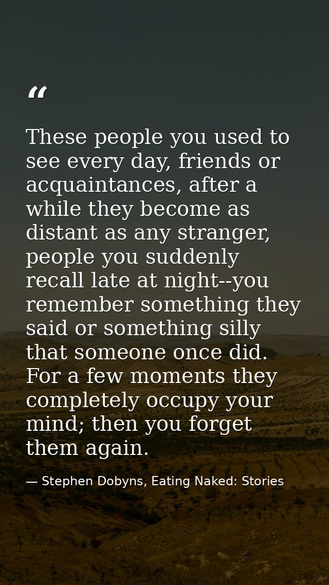 These people you used to see every day, friends or acquaintances, after a while they become as distant as any stranger,  — Stephen Dobyns, Eating Naked: Stories