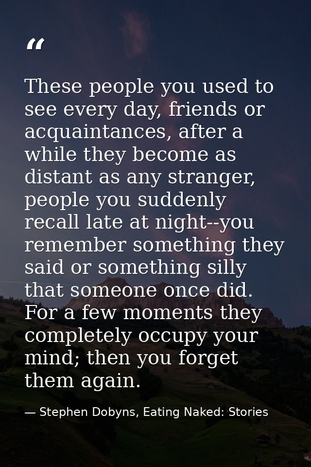 These people you used to see every day, friends or acquaintances, after a while they become as distant as any stranger,  — Stephen Dobyns, Eating Naked: Stories
