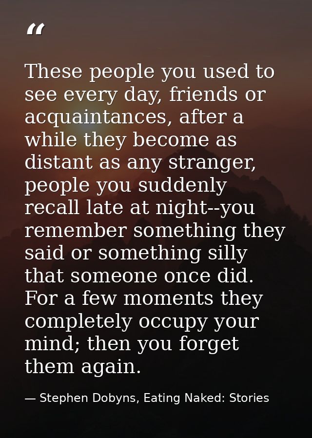 These people you used to see every day, friends or acquaintances, after a while they become as distant as any stranger,  — Stephen Dobyns, Eating Naked: Stories
