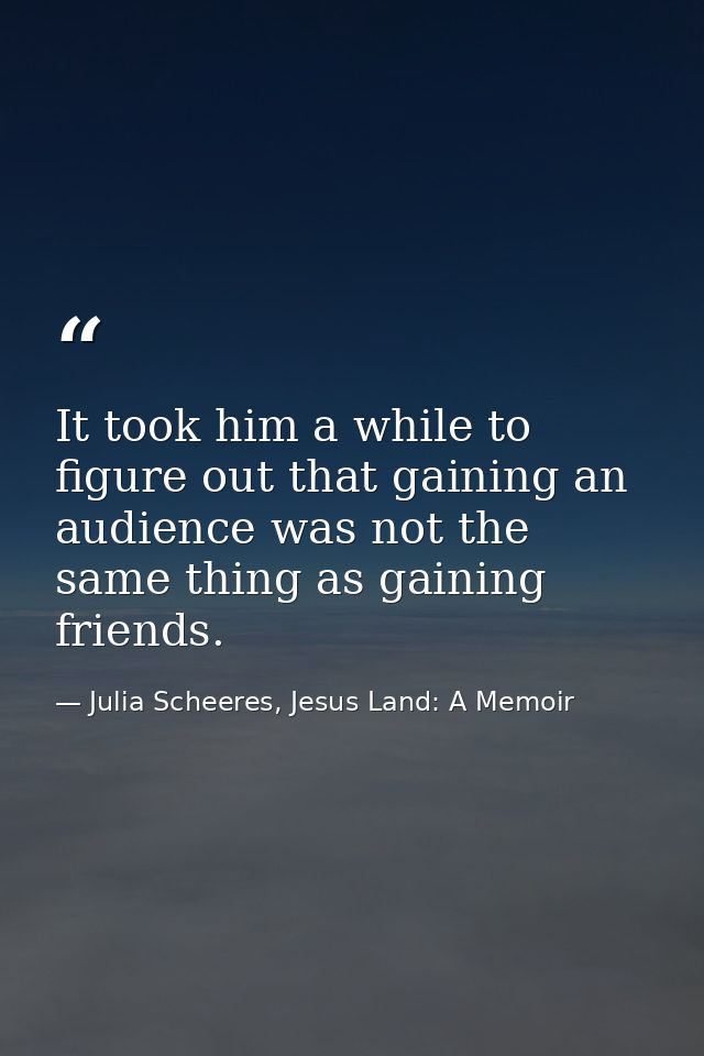 It took him a while to figure out that gaining an audience was not the same thing as gaining friends. — Julia Scheeres, Jesus Land: A Memoir