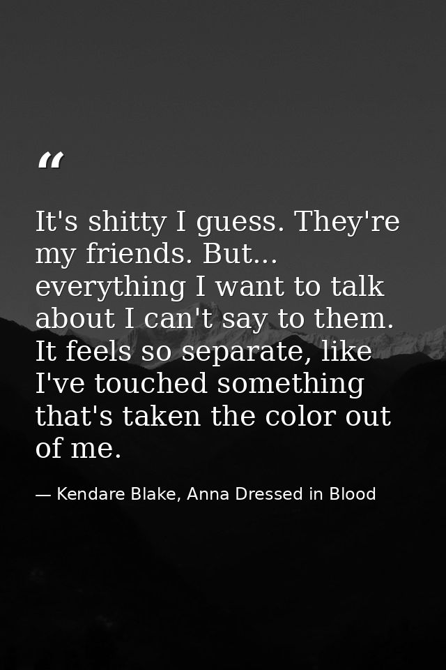 It's shitty I guess. They're my friends. But... everything I want to talk about I can't say to them. It feels so separat — Kendare Blake, Anna Dressed in Blood