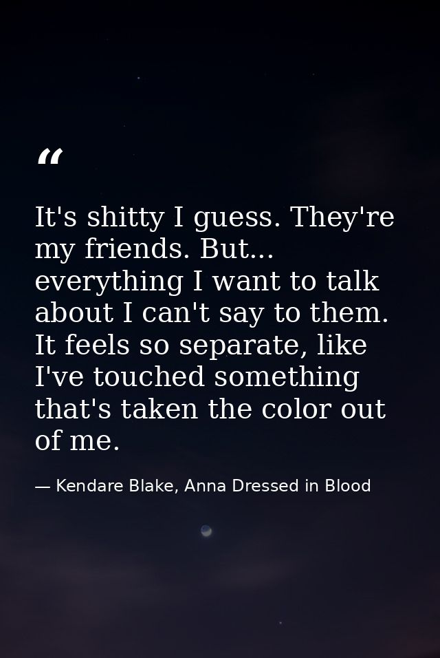 It's shitty I guess. They're my friends. But... everything I want to talk about I can't say to them. It feels so separat — Kendare Blake, Anna Dressed in Blood