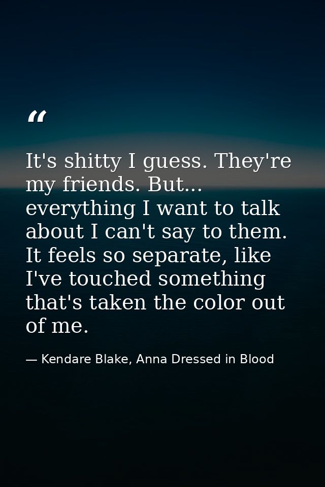 It's shitty I guess. They're my friends. But... everything I want to talk about I can't say to them. It feels so separat — Kendare Blake, Anna Dressed in Blood