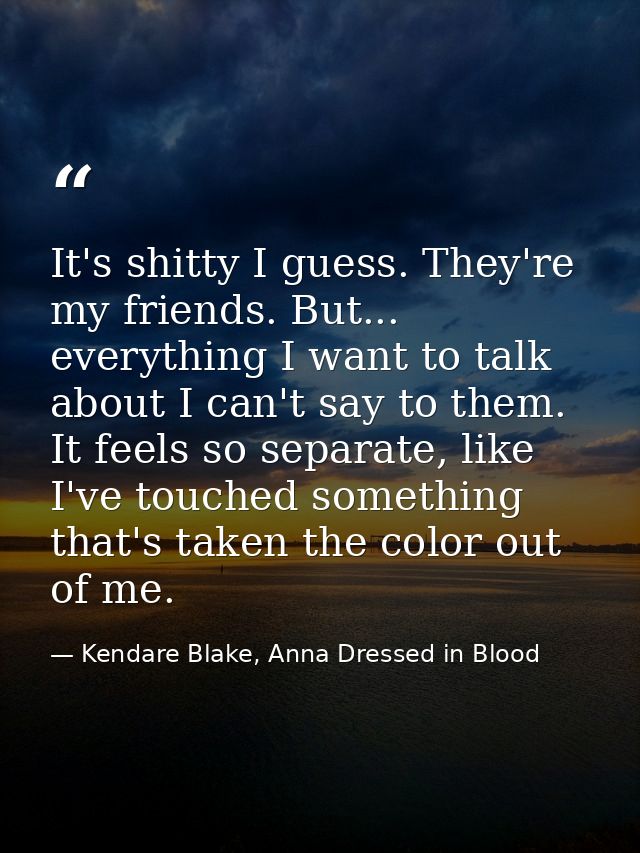 It's shitty I guess. They're my friends. But... everything I want to talk about I can't say to them. It feels so separat — Kendare Blake, Anna Dressed in Blood