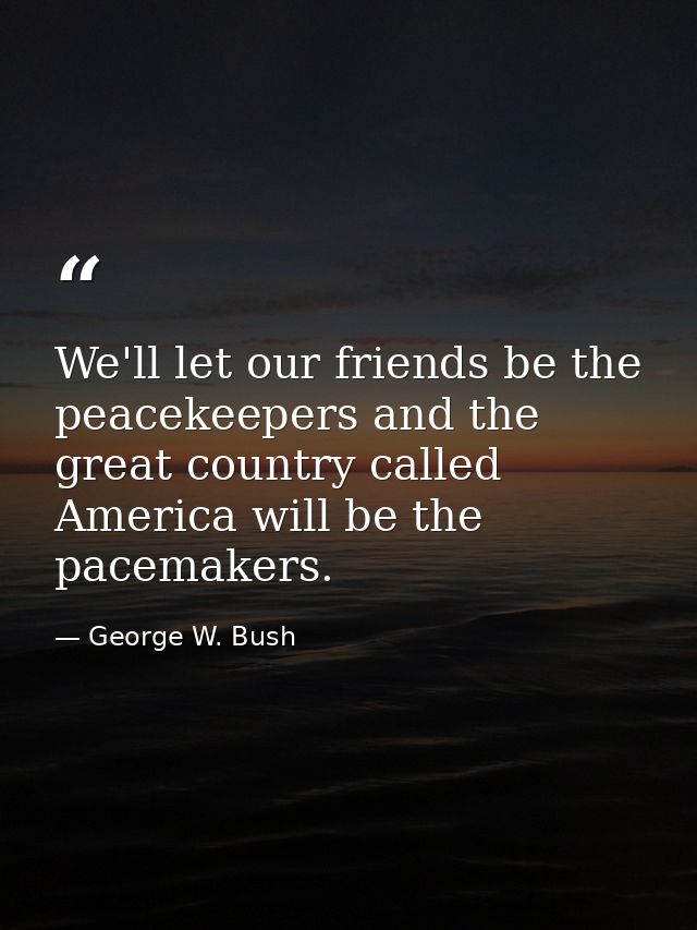 We'll let our friends be the peacekeepers and the great country called America will be the pacemakers. — George W. Bush