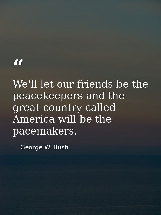 We'll let our friends be the peacekeepers and the great country called America will be the pacemakers. — George W. Bush