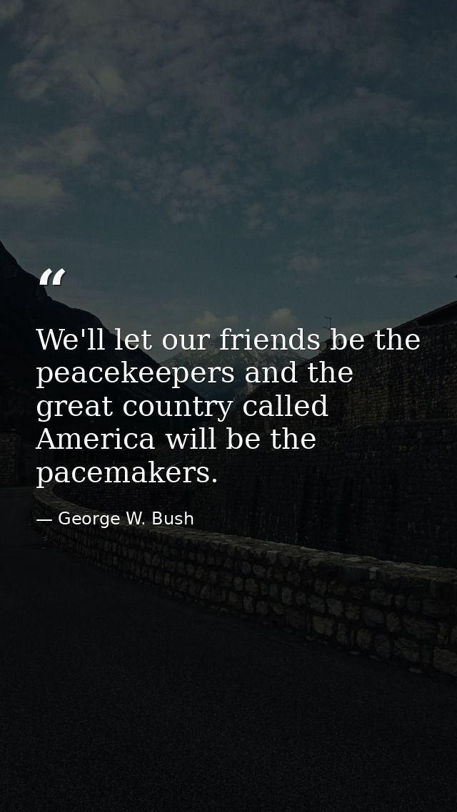 We'll let our friends be the peacekeepers and the great country called America will be the pacemakers. — George W. Bush