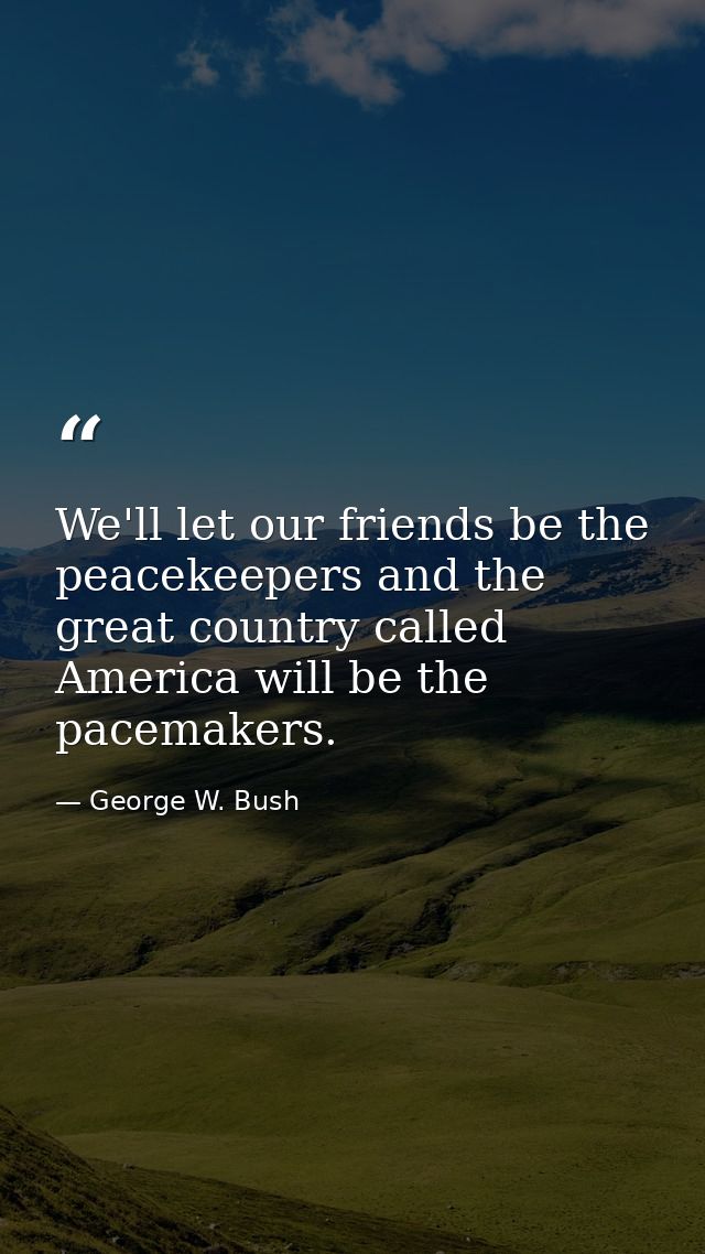 We'll let our friends be the peacekeepers and the great country called America will be the pacemakers. — George W. Bush