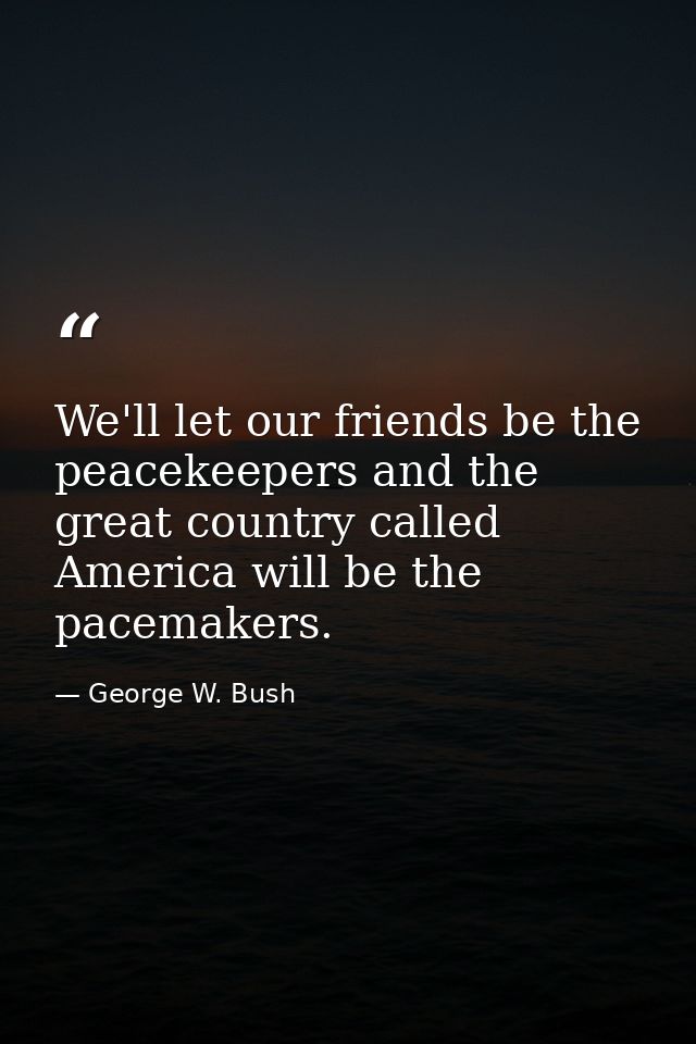 We'll let our friends be the peacekeepers and the great country called America will be the pacemakers. — George W. Bush