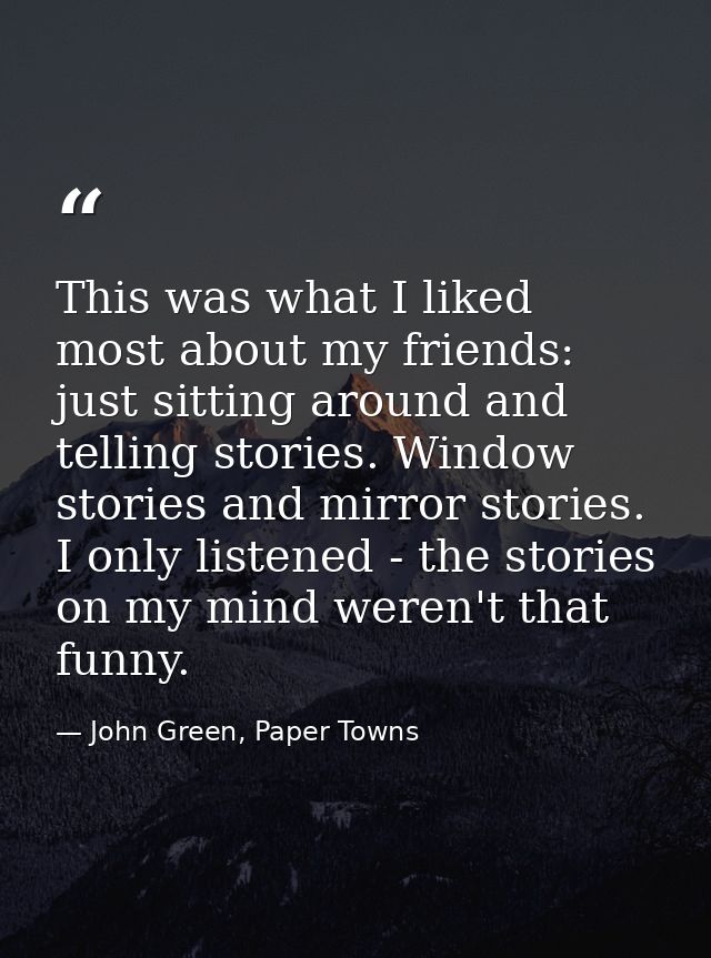 This was what I liked most about my friends: just sitting around and telling stories. Window stories and mirror stories. — John Green, Paper Towns