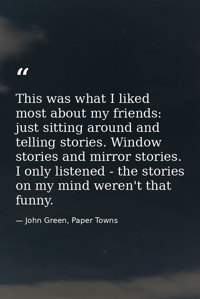 This was what I liked most about my friends: just sitting around and telling stories. Window stories and mirror stories. — John Green, Paper Towns