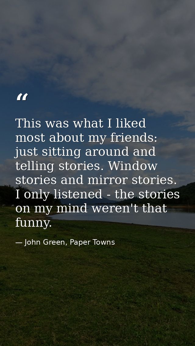 This was what I liked most about my friends: just sitting around and telling stories. Window stories and mirror stories. — John Green, Paper Towns