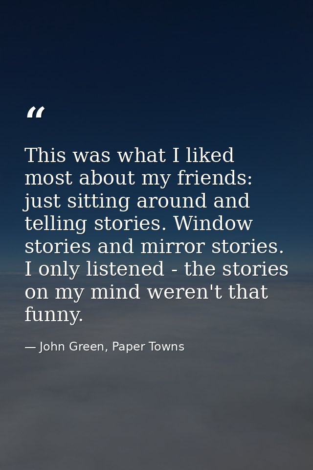 This was what I liked most about my friends: just sitting around and telling stories. Window stories and mirror stories. — John Green, Paper Towns