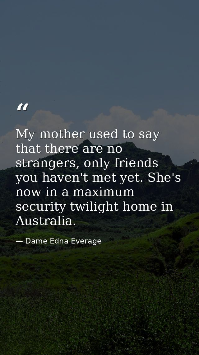 My mother used to say that there are no strangers, only friends you haven't met yet. She's now in a maximum security twi — Dame Edna Everage