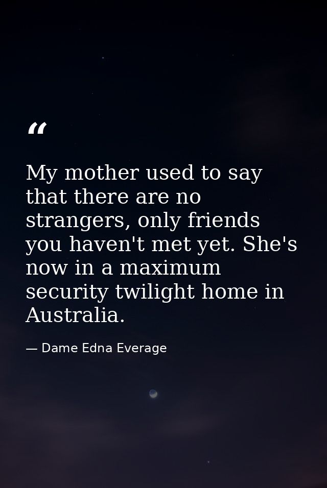 My mother used to say that there are no strangers, only friends you haven't met yet. She's now in a maximum security twi — Dame Edna Everage