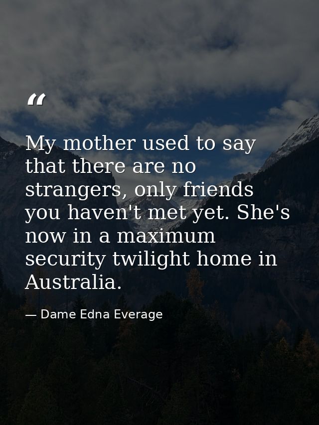 My mother used to say that there are no strangers, only friends you haven't met yet. She's now in a maximum security twi — Dame Edna Everage