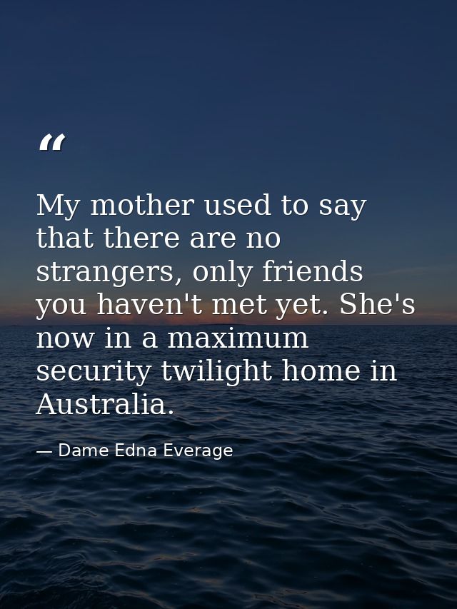 My mother used to say that there are no strangers, only friends you haven't met yet. She's now in a maximum security twi — Dame Edna Everage