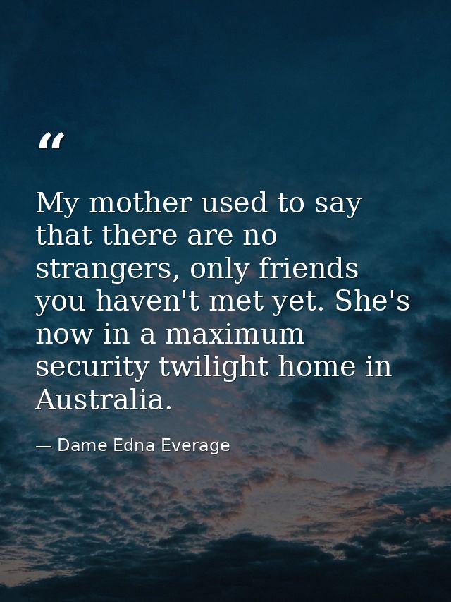 My mother used to say that there are no strangers, only friends you haven't met yet. She's now in a maximum security twi — Dame Edna Everage
