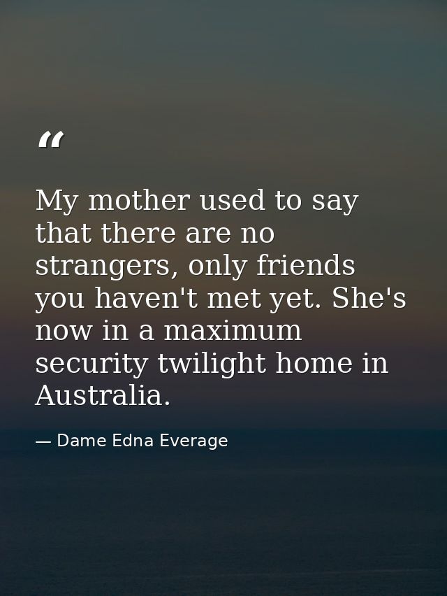 My mother used to say that there are no strangers, only friends you haven't met yet. She's now in a maximum security twi — Dame Edna Everage