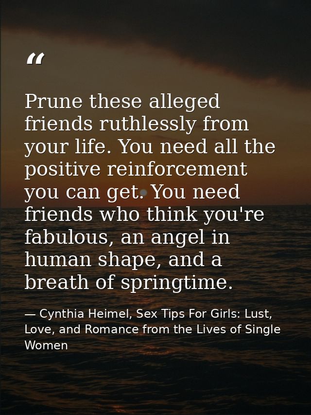 Prune these alleged friends ruthlessly from your life. You need all the positive reinforcement you can get. You need fri — Cynthia Heimel, Sex Tips For Girls: Lust, Love, and Romance from the Lives of Single Women