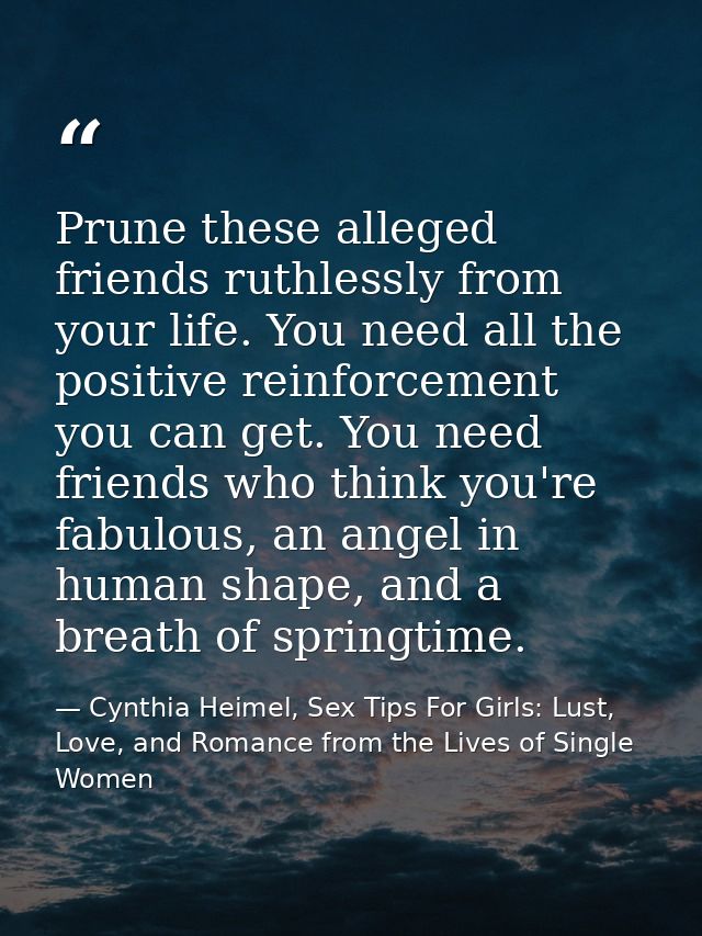 Prune these alleged friends ruthlessly from your life. You need all the positive reinforcement you can get. You need fri — Cynthia Heimel, Sex Tips For Girls: Lust, Love, and Romance from the Lives of Single Women