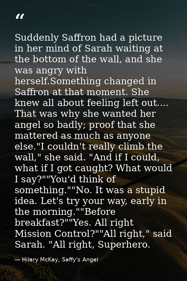 Suddenly Saffron had a picture in her mind of Sarah waiting at the bottom of the wall, and she was angry with herself.So — Hilary McKay, Saffy's Angel