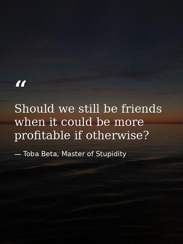 Should we still be friends when it could be more profitable if otherwise? — Toba Beta, Master of Stupidity