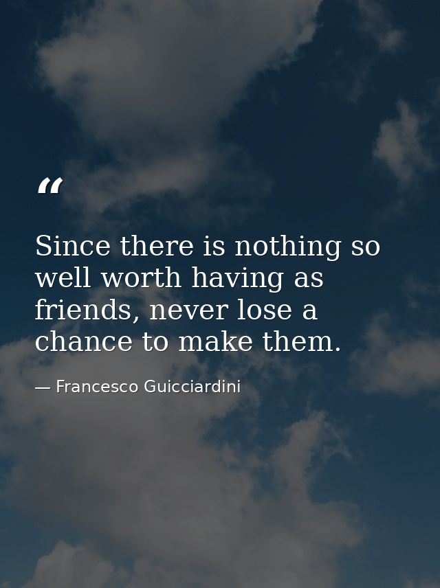 Since there is nothing so well worth having as friends, never lose a chance to make them. — Francesco Guicciardini