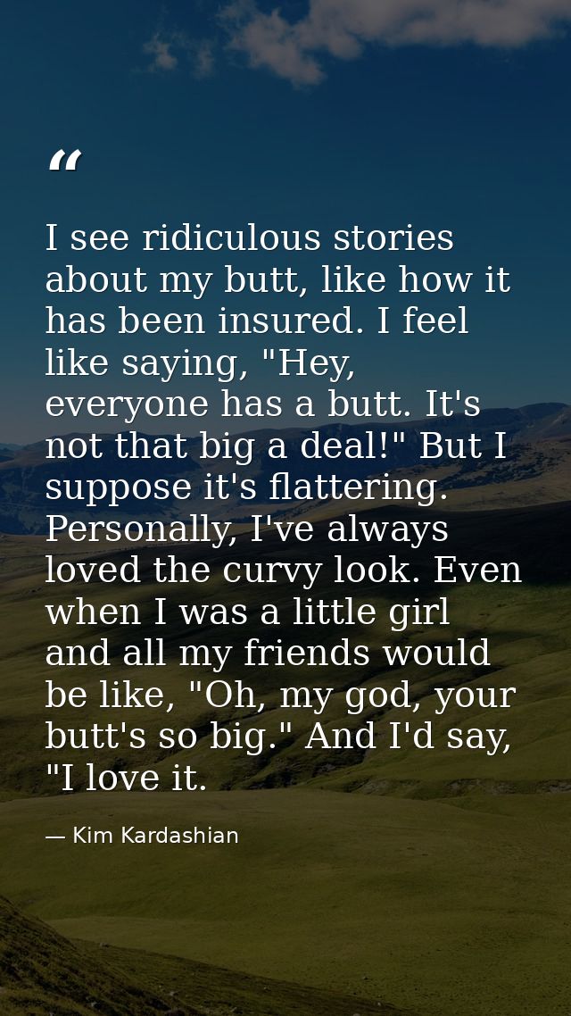 I see ridiculous stories about my butt, like how it has been insured. I feel like saying, "Hey, everyone has a butt. It' — Kim Kardashian