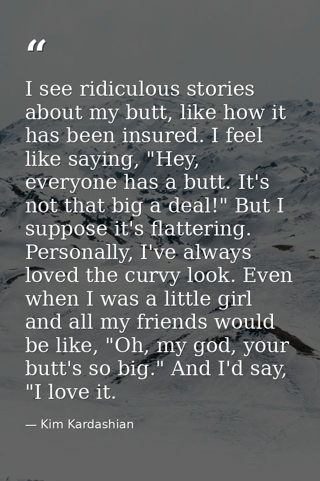 I see ridiculous stories about my butt, like how it has been insured. I feel like saying, "Hey, everyone has a butt. It' — Kim Kardashian
