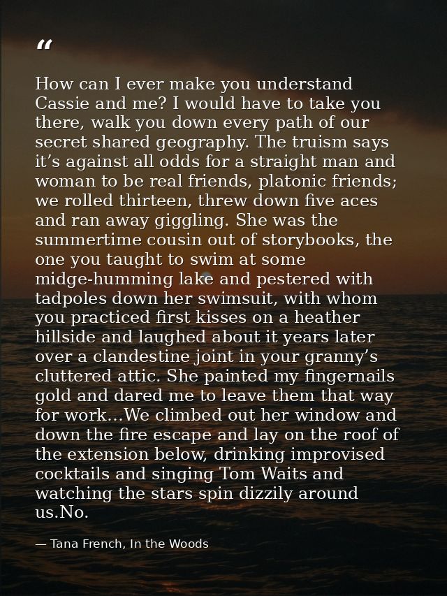 How can I ever make you understand Cassie and me? I would have to take you there, walk you down every path of our secret — Tana French, In the Woods