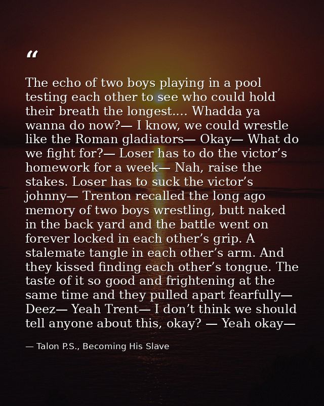 The echo of two boys playing in a pool testing each other to see who could hold their breath the longest.… Whadda ya wan — Talon P.S., Becoming His Slave
