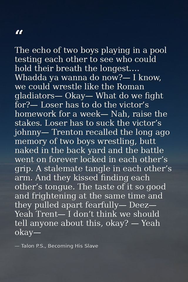 The echo of two boys playing in a pool testing each other to see who could hold their breath the longest.… Whadda ya wan — Talon P.S., Becoming His Slave