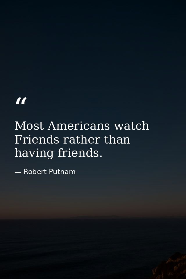 Most Americans watch Friends rather than having friends. — Robert Putnam