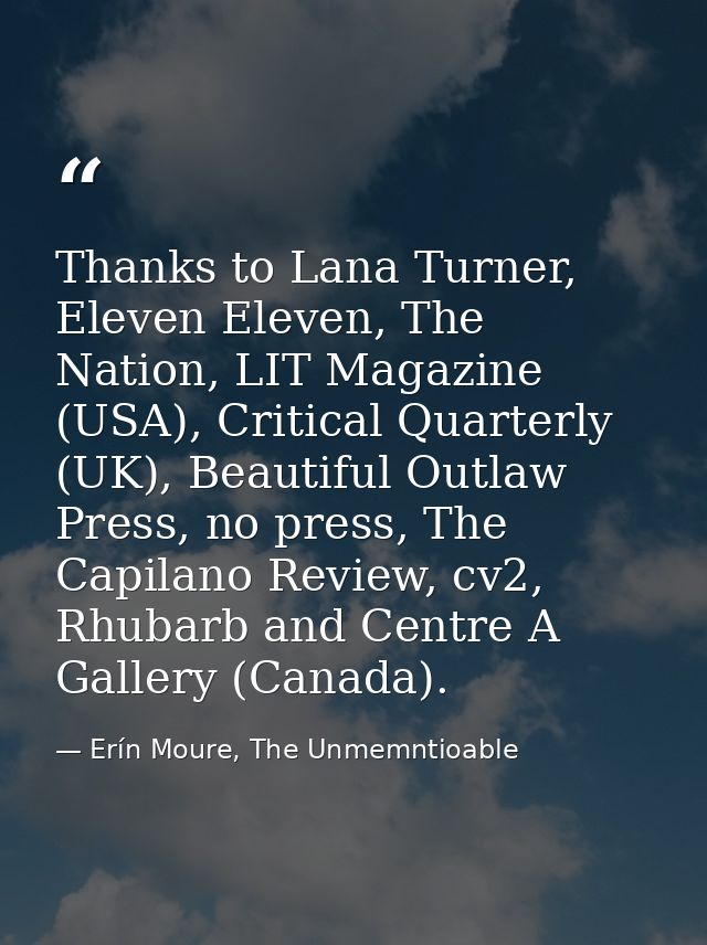 Thanks to Lana Turner, Eleven Eleven, The Nation, LIT Magazine (USA), Critical Quarterly (UK), Beautiful Outlaw Press, n — Erín Moure, The Unmemntioable