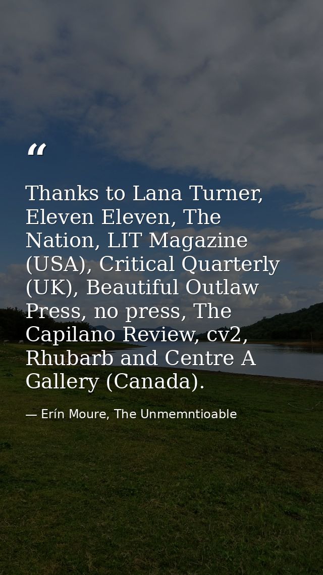 Thanks to Lana Turner, Eleven Eleven, The Nation, LIT Magazine (USA), Critical Quarterly (UK), Beautiful Outlaw Press, n — Erín Moure, The Unmemntioable