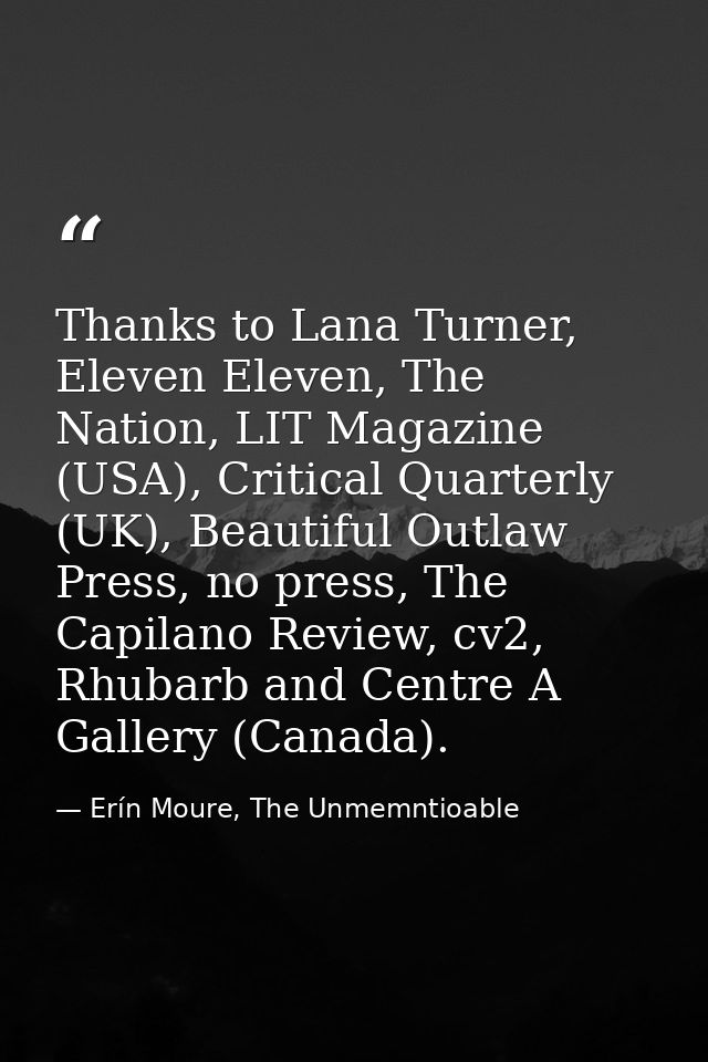 Thanks to Lana Turner, Eleven Eleven, The Nation, LIT Magazine (USA), Critical Quarterly (UK), Beautiful Outlaw Press, n — Erín Moure, The Unmemntioable